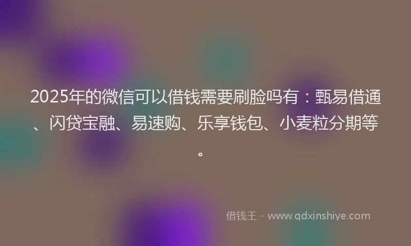 2025年的微信可以借钱需要刷脸吗有：甄易借通、闪贷宝融、易速购、乐享钱包、小麦粒分期等。