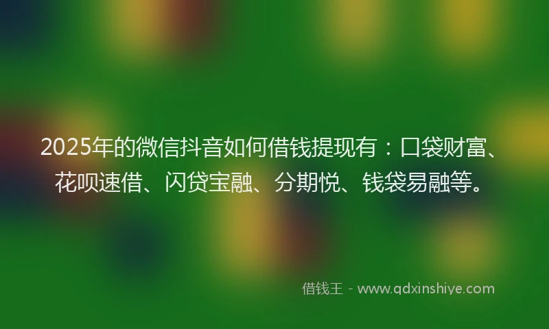 2025年的微信抖音如何借钱提现有：口袋财富、花呗速借、闪贷宝融、分期悦、钱袋易融等。
