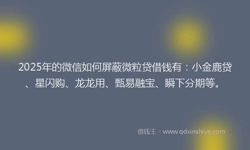 2025年的微信如何屏蔽微粒贷借钱有：小金鹿贷、星闪购、龙龙用、甄易融宝、瞬下分期等。