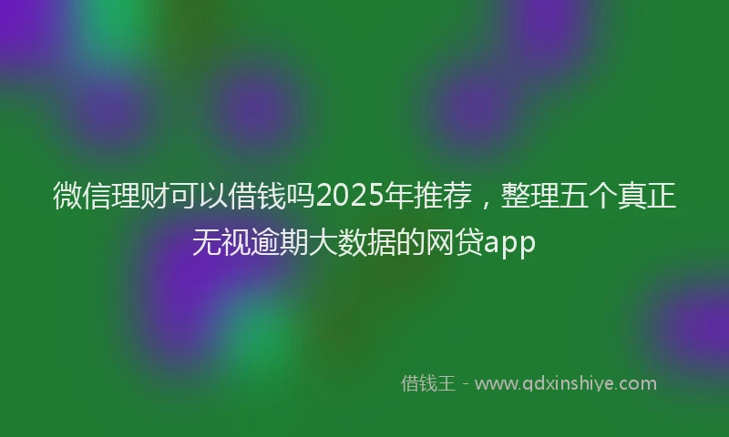 微信理财可以借钱吗2025年推荐，整理五个真正无视逾期大数据的网贷app