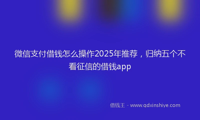 微信支付借钱怎么操作2025年推荐，归纳五个不看征信的借钱app