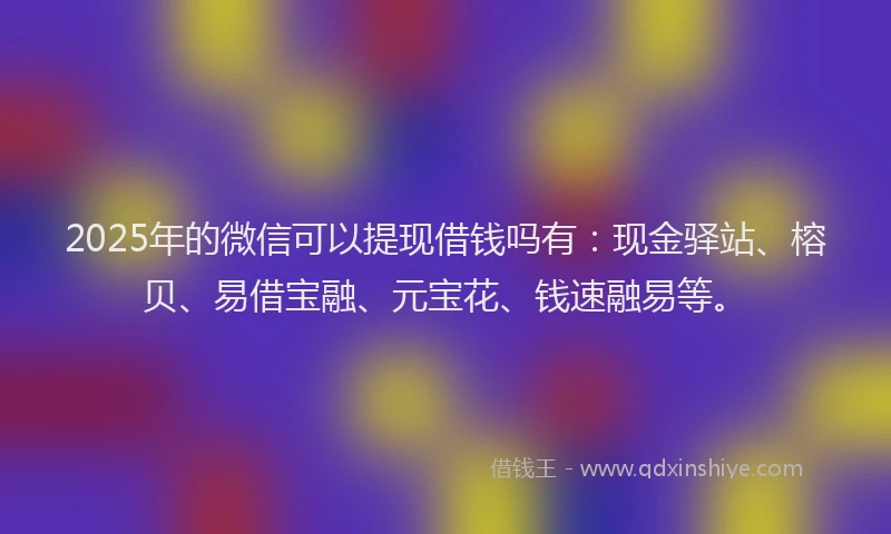 2025年的微信可以提现借钱吗有：现金驿站、榕贝、易借宝融、元宝花、钱速融易等。