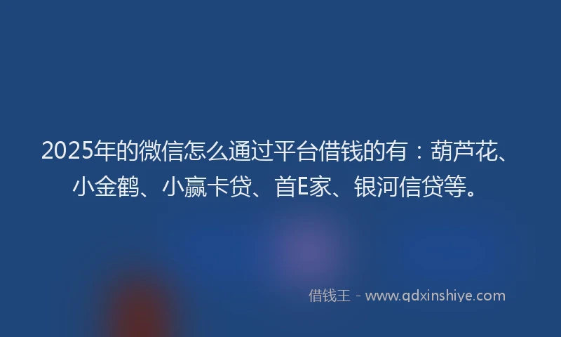 2025年的微信怎么通过平台借钱的有：葫芦花、小金鹤、小赢卡贷、首E家、银河信贷等。