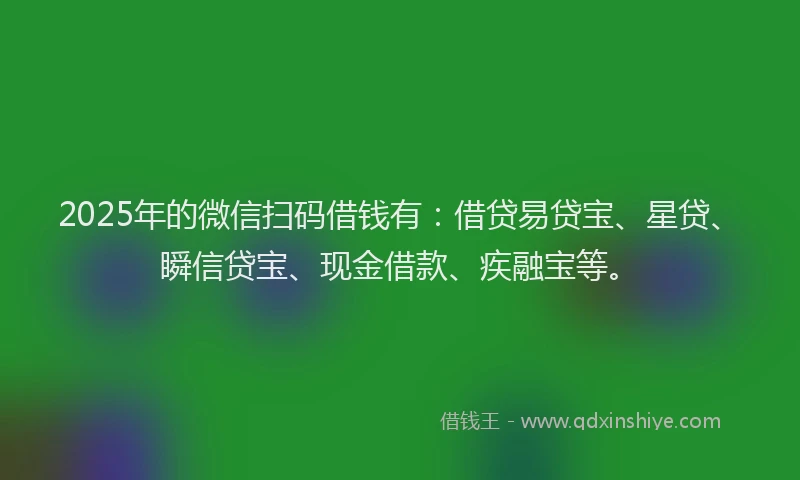 2025年的微信扫码借钱有：借贷易贷宝、星贷、瞬信贷宝、现金借款、疾融宝等。