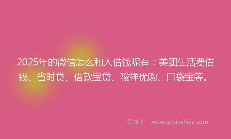 2025年的微信怎么和人借钱呢有：美团生活费借钱、省时贷、借款宝贷、骏祥优购、口袋宝等。