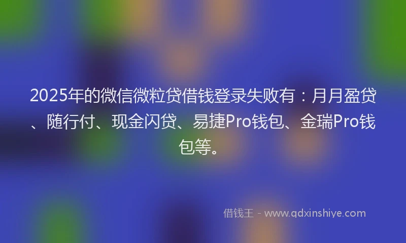 2025年的微信微粒贷借钱登录失败有：月月盈贷、随行付、现金闪贷、易捷Pro钱包、金瑞Pro钱包等。