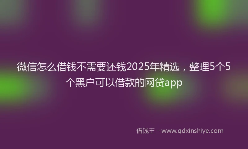 微信怎么借钱不需要还钱2025年精选，整理5个5个黑户可以借款的网贷app