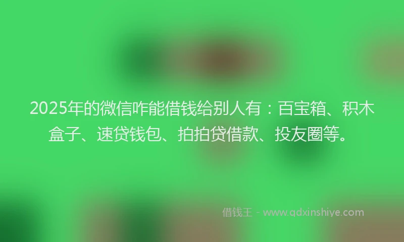 2025年的微信咋能借钱给别人有：百宝箱、积木盒子、速贷钱包、拍拍贷借款、投友圈等。