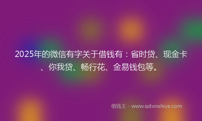 2025年的微信有字关于借钱有：省时贷、现金卡、你我贷、畅行花、金易钱包等。