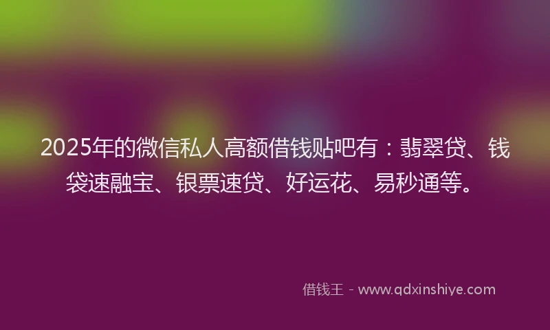 2025年的微信私人高额借钱贴吧有：翡翠贷、钱袋速融宝、银票速贷、好运花、易秒通等。