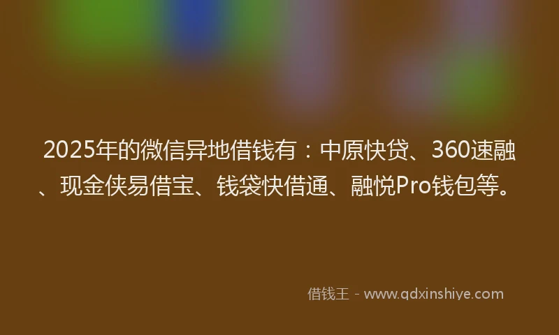 2025年的微信异地借钱有：中原快贷、360速融、现金侠易借宝、钱袋快借通、融悦Pro钱包等。
