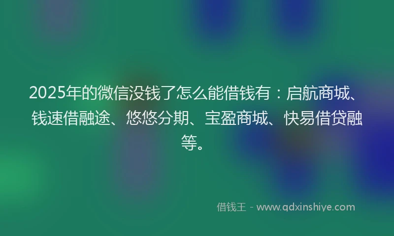 2025年的微信没钱了怎么能借钱有：启航商城、钱速借融途、悠悠分期、宝盈商城、快易借贷融等。