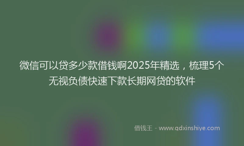 微信可以贷多少款借钱啊2025年精选，梳理5个无视负债快速下款长期网贷的软件