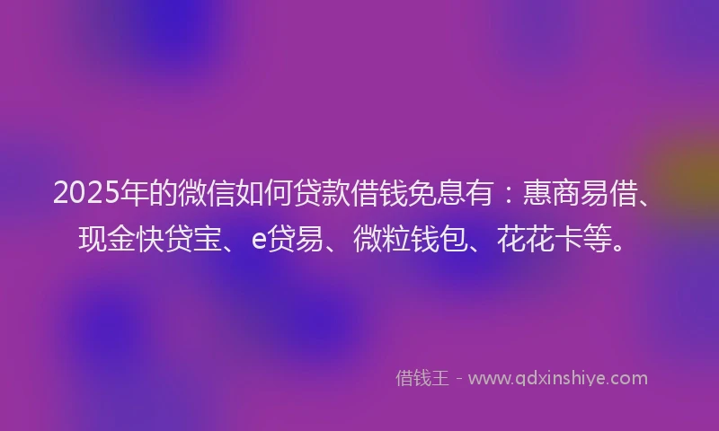 2025年的微信如何贷款借钱免息有：惠商易借、现金快贷宝、e贷易、微粒钱包、花花卡等。