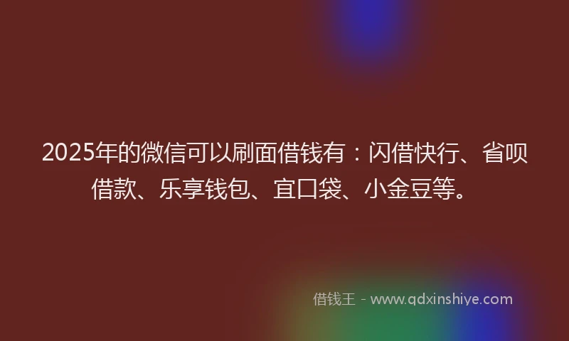 2025年的微信可以刷面借钱有：闪借快行、省呗借款、乐享钱包、宜口袋、小金豆等。