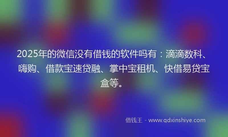 2025年的微信没有借钱的软件吗有：滴滴数科、嗨购、借款宝速贷融、掌中宝租机、快借易贷宝盒等。