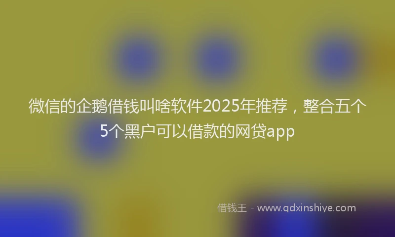 微信的企鹅借钱叫啥软件2025年推荐，整合五个5个黑户可以借款的网贷app