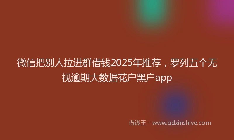 微信把别人拉进群借钱2025年推荐，罗列五个无视逾期大数据花户黑户app