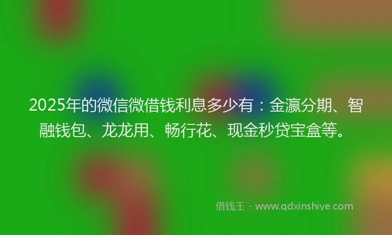 2025年的微信微借钱利息多少有：金瀛分期、智融钱包、龙龙用、畅行花、现金秒贷宝盒等。