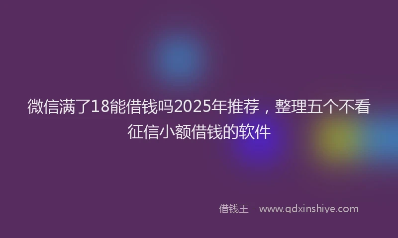 微信满了18能借钱吗2025年推荐，整理五个不看征信小额借钱的软件