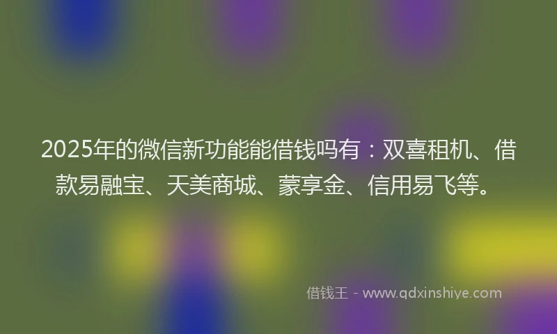2025年的微信新功能能借钱吗有：双喜租机、借款易融宝、天美商城、蒙享金、信用易飞等。