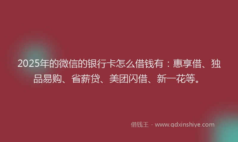 2025年的微信的银行卡怎么借钱有：惠享借、独品易购、省薪贷、美团闪借、新一花等。