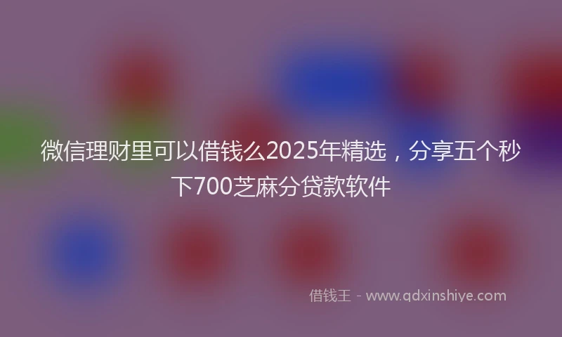 微信理财里可以借钱么2025年精选，分享五个秒下700芝麻分贷款软件