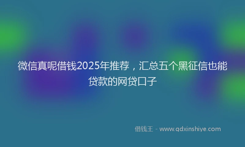 微信真呢借钱2025年推荐，汇总五个黑征信也能贷款的网贷口子