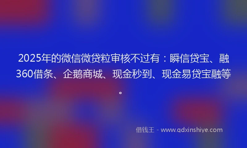 2025年的微信微贷粒审核不过有：瞬信贷宝、融360借条、企鹅商城、现金秒到、现金易贷宝融等。