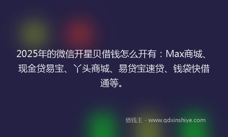 2025年的微信开星贝借钱怎么开有：Max商城、现金贷易宝、丫头商城、易贷宝速贷、钱袋快借通等。