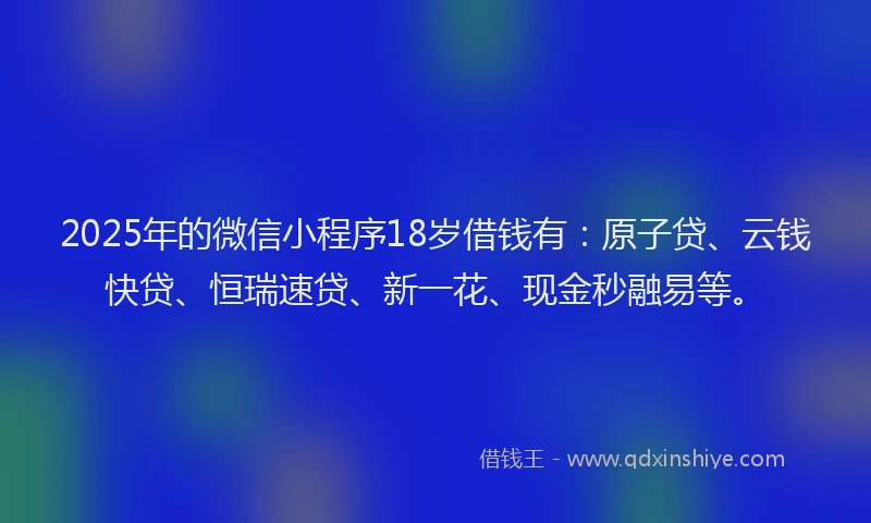 2025年的微信小程序18岁借钱有：原子贷、云钱快贷、恒瑞速贷、新一花、现金秒融易等。