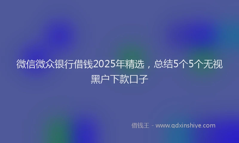 微信微众银行借钱2025年精选，总结5个5个无视黑户下款口子