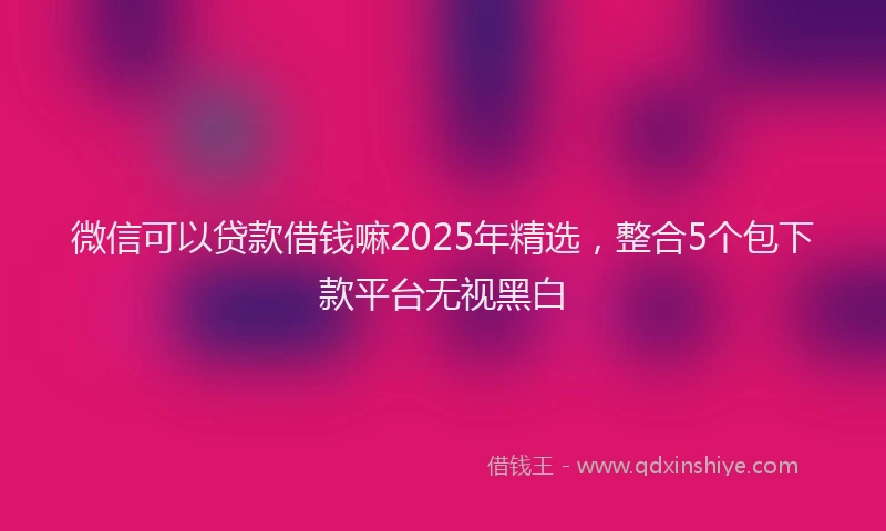 微信可以贷款借钱嘛2025年精选，整合5个包下款平台无视黑白