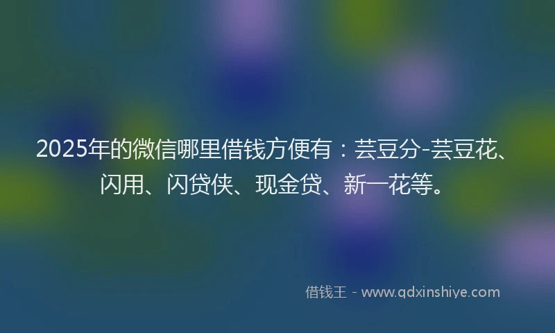 2025年的微信哪里借钱方便有：芸豆分-芸豆花、闪用、闪贷侠、现金贷、新一花等。