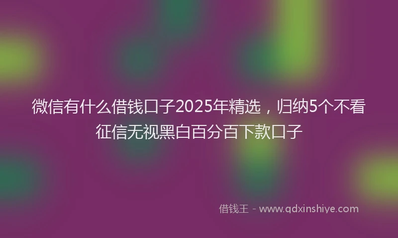 微信有什么借钱口子2025年精选，归纳5个不看征信无视黑白百分百下款口子