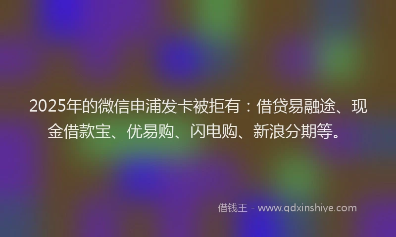 2025年的微信申浦发卡被拒有：借贷易融途、现金借款宝、优易购、闪电购、新浪分期等。