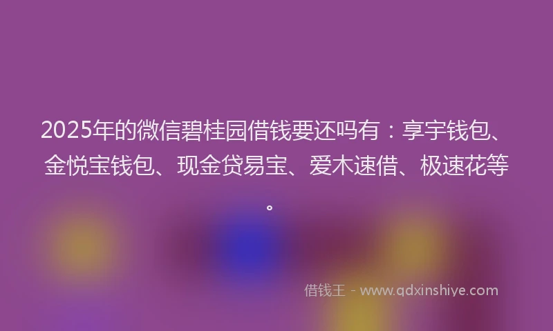 2025年的微信碧桂园借钱要还吗有：享宇钱包、金悦宝钱包、现金贷易宝、爱木速借、极速花等。