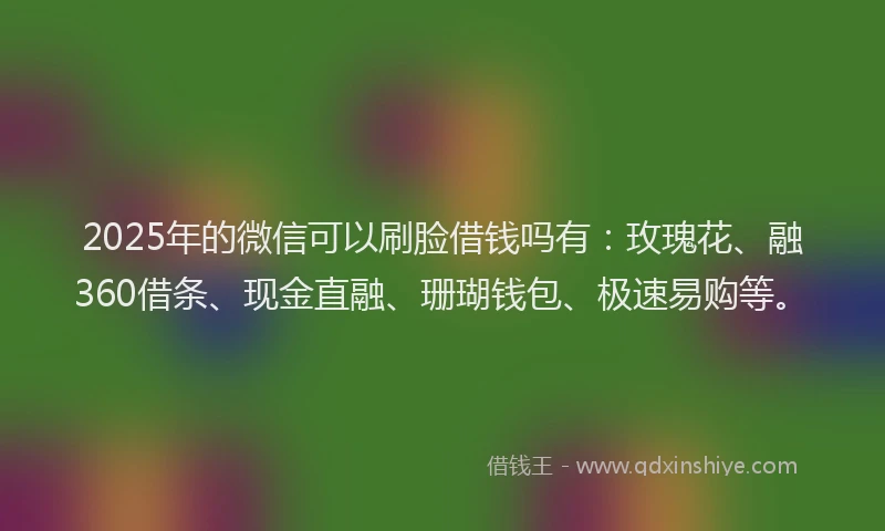 2025年的微信可以刷脸借钱吗有：玫瑰花、融360借条、现金直融、珊瑚钱包、极速易购等。