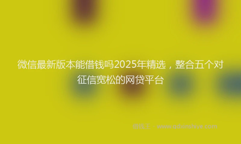 微信最新版本能借钱吗2025年精选，整合五个对征信宽松的网贷平台