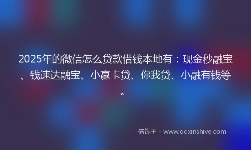 2025年的微信怎么贷款借钱本地有：现金秒融宝、钱速达融宝、小赢卡贷、你我贷、小融有钱等。