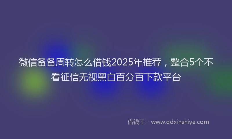 微信备备周转怎么借钱2025年推荐，整合5个不看征信无视黑白百分百下款平台