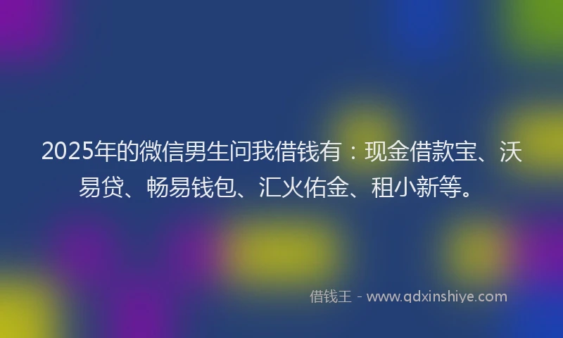 2025年的微信男生问我借钱有：现金借款宝、沃易贷、畅易钱包、汇火佑金、租小新等。
