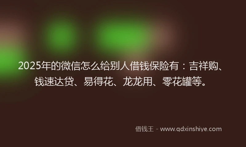 2025年的微信怎么给别人借钱保险有：吉祥购、钱速达贷、易得花、龙龙用、零花罐等。