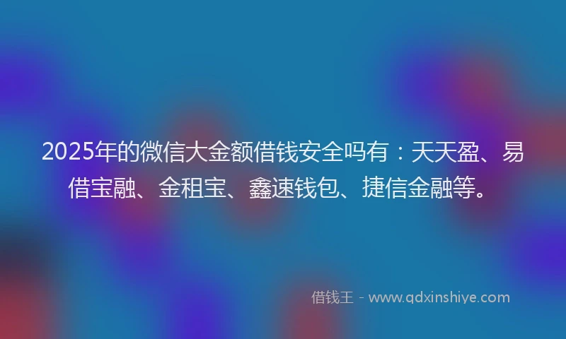 2025年的微信大金额借钱安全吗有：天天盈、易借宝融、金租宝、鑫速钱包、捷信金融等。
