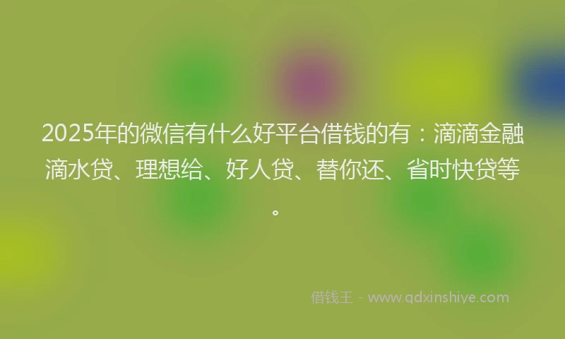 2025年的微信有什么好平台借钱的有：滴滴金融滴水贷、理想给、好人贷、替你还、省时快贷等。