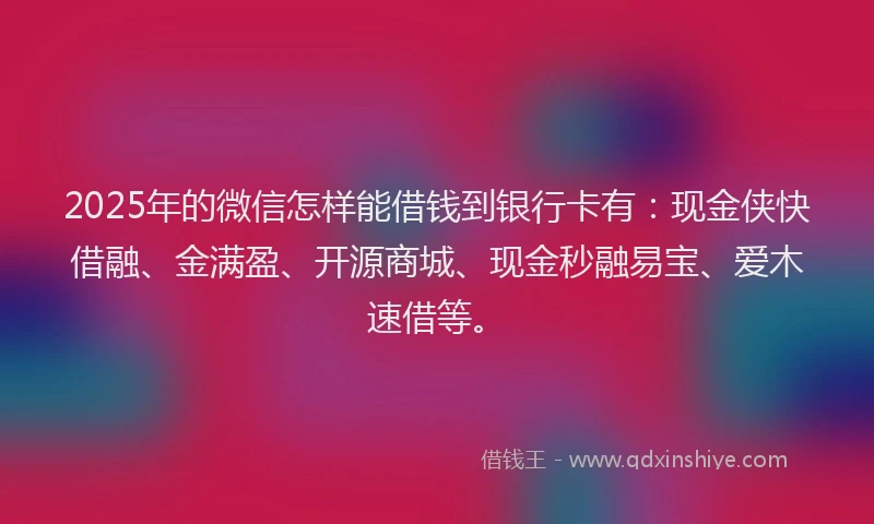 2025年的微信怎样能借钱到银行卡有：现金侠快借融、金满盈、开源商城、现金秒融易宝、爱木速借等。
