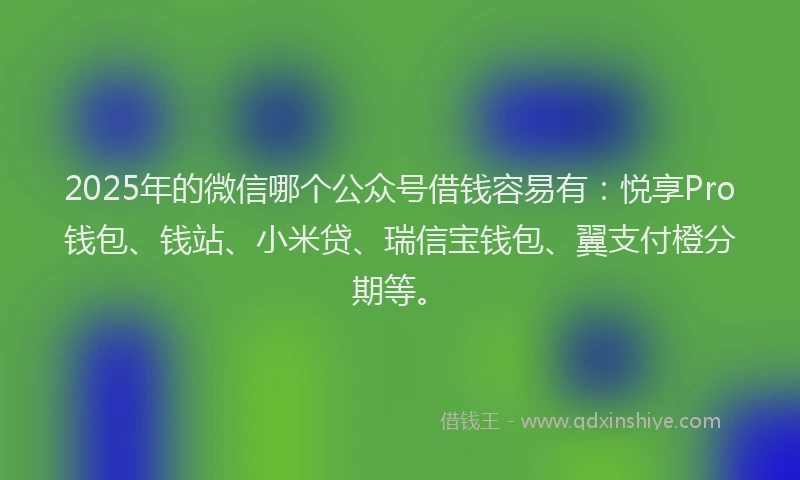 2025年的微信哪个公众号借钱容易有：悦享Pro钱包、钱站、小米贷、瑞信宝钱包、翼支付橙分期等。
