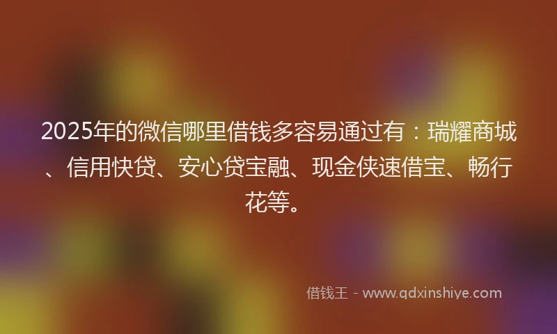 2025年的微信哪里借钱多容易通过有：瑞耀商城、信用快贷、安心贷宝融、现金侠速借宝、畅行花等。
