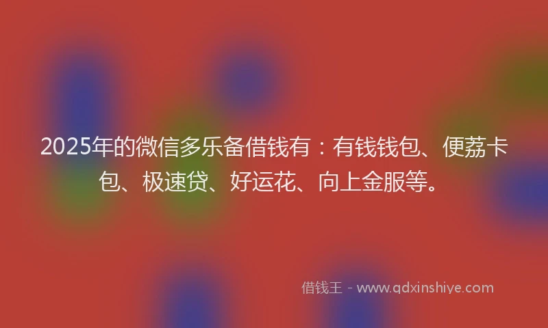 2025年的微信多乐备借钱有：有钱钱包、便荔卡包、极速贷、好运花、向上金服等。