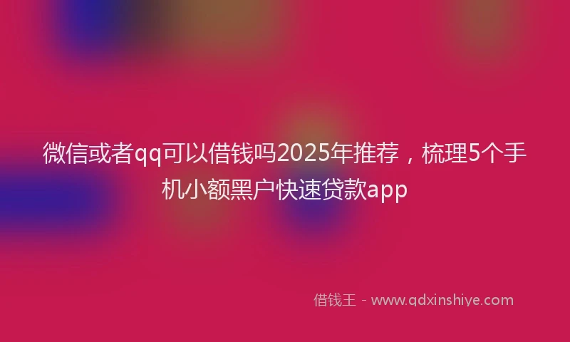 微信或者qq可以借钱吗2025年推荐，梳理5个手机小额黑户快速贷款app